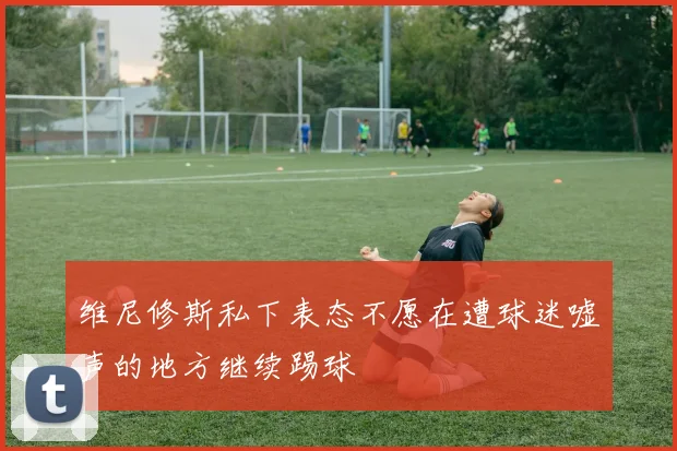 维尼修斯私下表态不愿在遭球迷嘘声的地方继续踢球