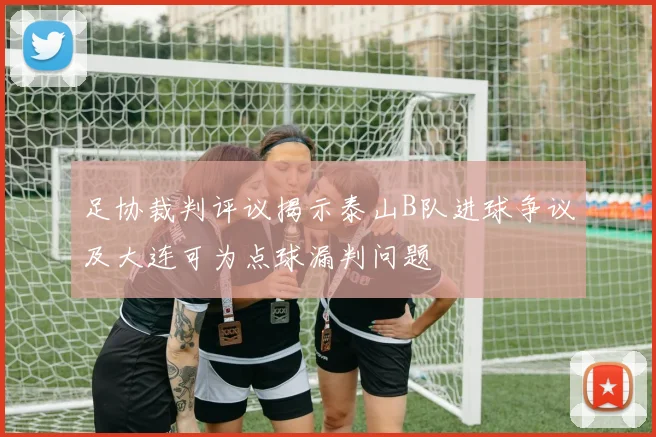 足协裁判评议揭示泰山B队进球争议及大连可为点球漏判问题