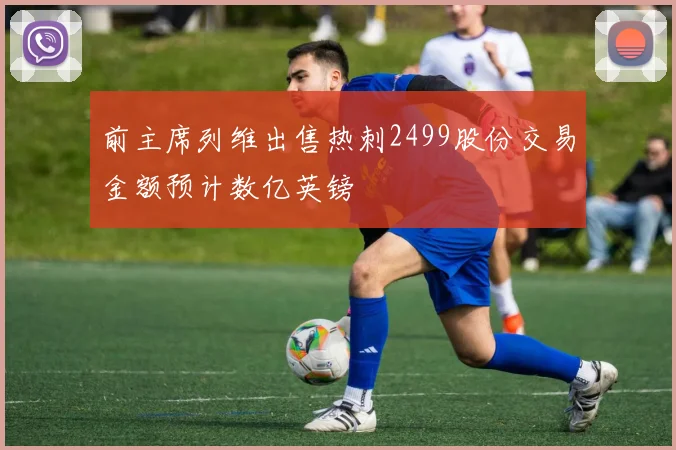 前主席列维出售热刺2499股份交易金额预计数亿英镑