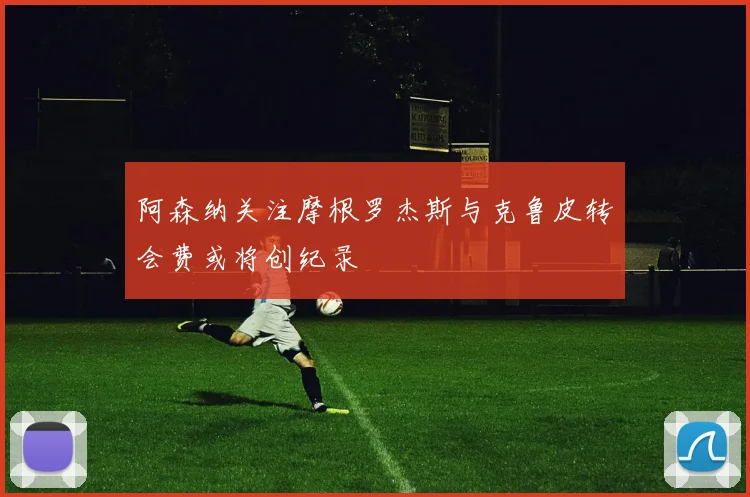 阿森纳关注摩根罗杰斯与克鲁皮转会费或将创纪录