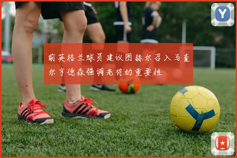 前英格兰球员建议图赫尔召入马奎尔亨德森强调老将的重要性
