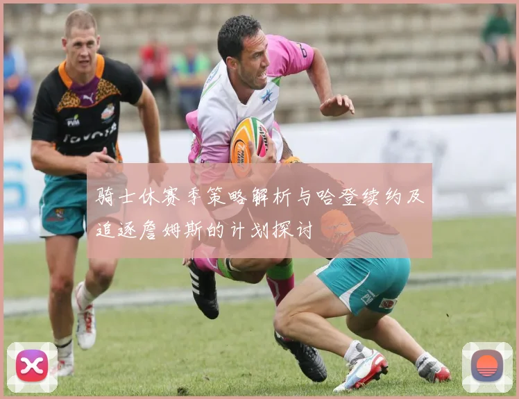 骑士休赛季策略解析与哈登续约及追逐詹姆斯的计划探讨