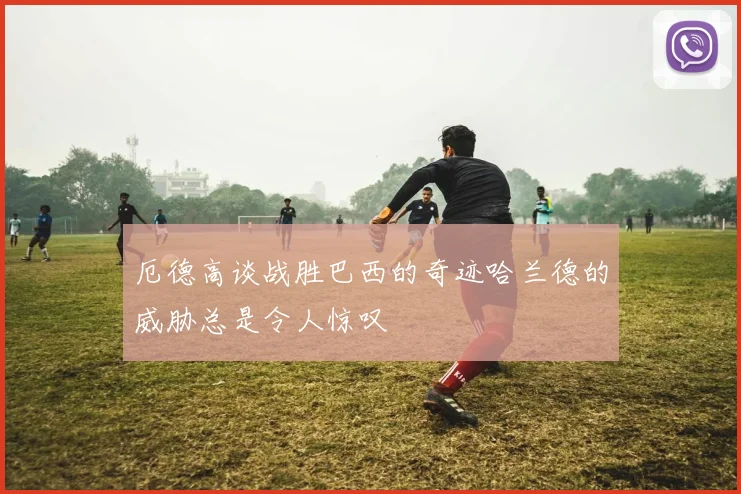 厄德高谈战胜巴西的奇迹哈兰德的威胁总是令人惊叹