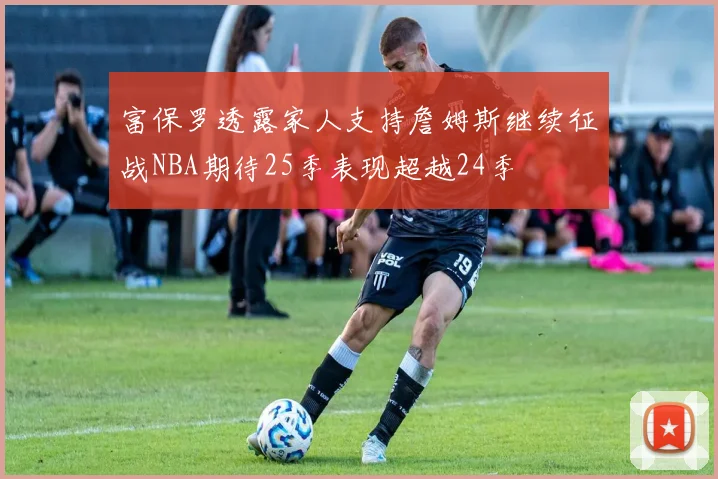 富保罗透露家人支持詹姆斯继续征战NBA期待25季表现超越24季