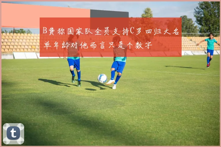 B费称国家队全员支持C罗回归大名单年龄对他而言只是个数字