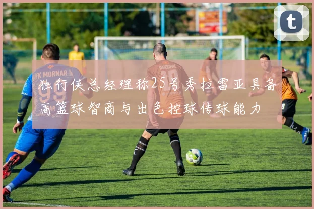 独行侠总经理称25号秀拉雷亚具备高篮球智商与出色控球传球能力