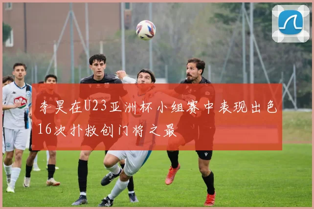 李昊在U23亚洲杯小组赛中表现出色16次扑救创门将之最
