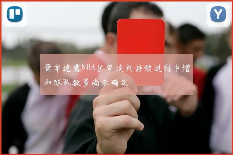 萧华透露NBA扩军谈判持续进行中增加球队数量尚未确定