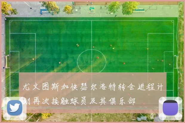 尤文图斯加快瑟尔洛特转会进程计划再次接触球员及其俱乐部