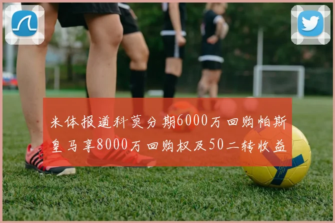 米体报道科莫分期6000万回购帕斯皇马享8000万回购权及50二转收益