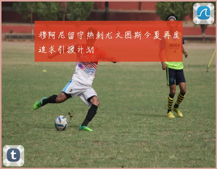 穆阿尼留守热刺尤文图斯今夏再度追求引援计划