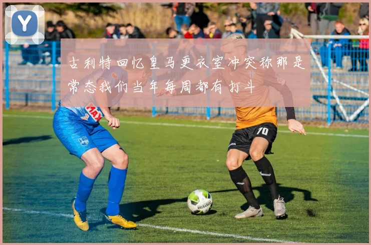 古利特回忆皇马更衣室冲突称那是常态我们当年每周都有打斗