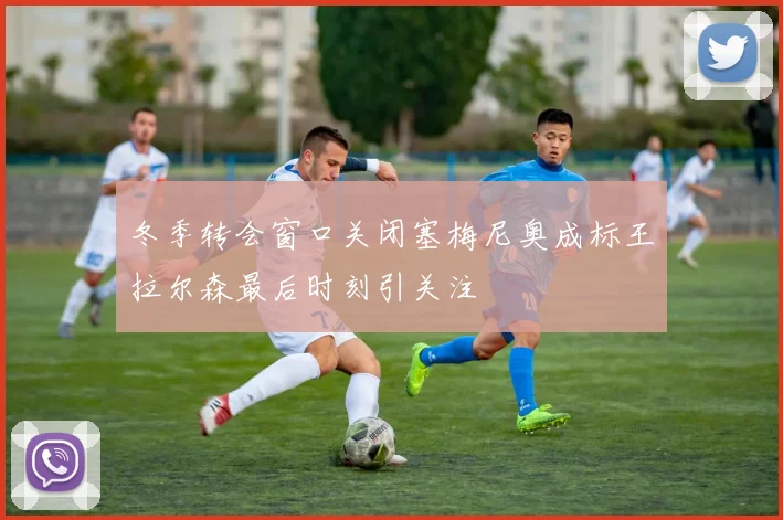 冬季转会窗口关闭塞梅尼奥成标王拉尔森最后时刻引关注