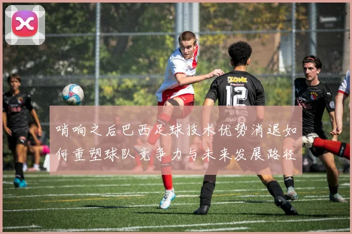 哨响之后巴西足球技术优势消退如何重塑球队竞争力与未来发展路径