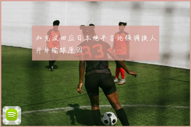 加克波回应日本绝平言论强调换人并非输球原因