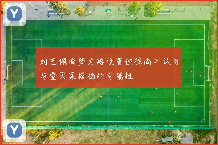 姆巴佩渴望左路位置但德尚不认可与登贝莱搭档的可能性