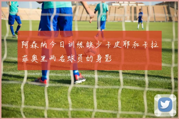 阿森纳今日训练缺少卡皮耶和卡拉菲奥里两名球员的身影