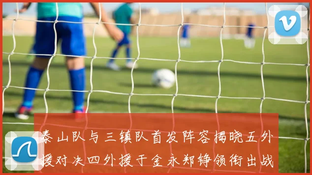 泰山队与三镇队首发阵容揭晓五外援对决四外援于金永郑铮领衔出战